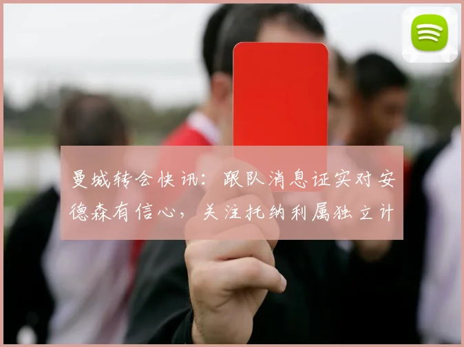 曼城转会快讯:跟队消息证实对安德森有信心,关注托纳利属独立计划,2026夏窗动态解析