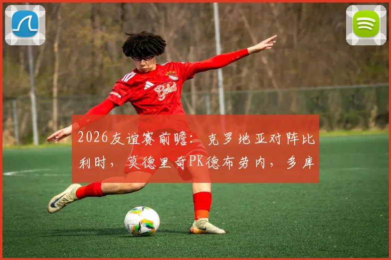 2026友谊赛前瞻：克罗地亚对阵比利时，莫德里奇PK德布劳内，多库、科瓦契奇关键角色解读与观看指南