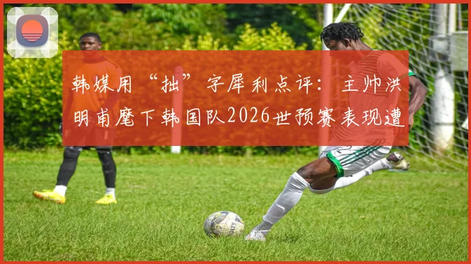韩媒用“拙”字犀利点评:主帅洪明甫麾下韩国队2026世预赛表现遭本国媒体嘲讽始末