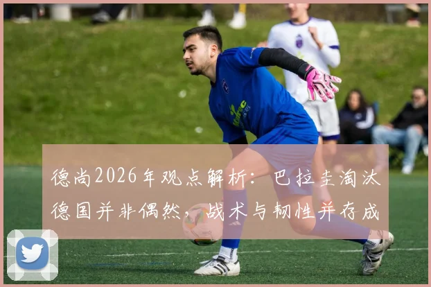 德尚2026年观点解析：巴拉圭淘汰德国并非偶然，战术与韧性并存成16强关键