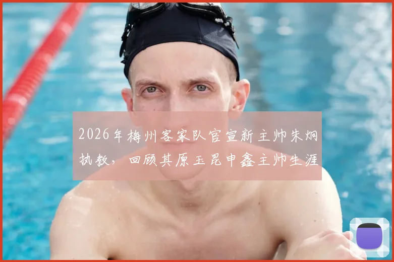 2026年梅州客家队官宣新主帅朱炯执教，回顾其原玉昆申鑫主帅生涯与战术打法解析