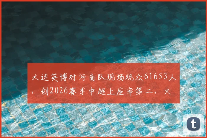 大连英博对河南队现场观众61653人，创2026赛季中超上座率第二，火爆球市背后原因解析