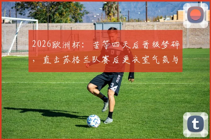2026欧洲杯：苦等四天后晋级梦碎，直击苏格兰队赛后更衣室气氛与球员离场真实状态
