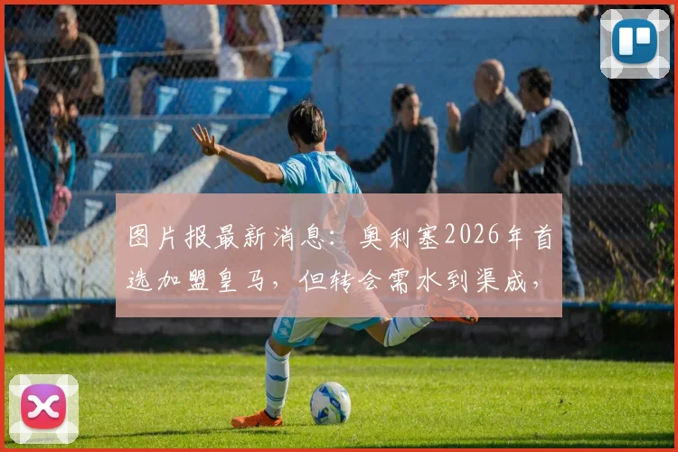 图片报最新消息：奥利塞2026年首选加盟皇马，但转会需水到渠成，强行离队可能性低
