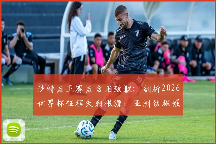 沙特后卫赛后含泪致歉：剖析2026世界杯征程失利根源，亚洲劲旅崛起之路任重道远