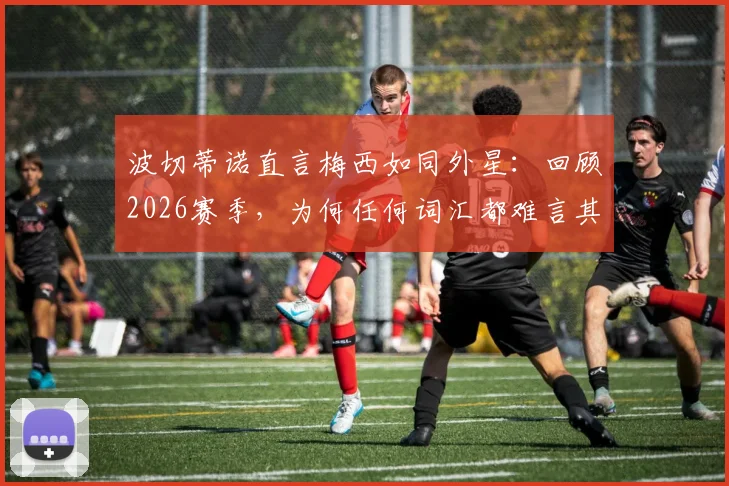 波切蒂诺直言梅西如同外星：回顾2026赛季，为何任何词汇都难言其伟大，附球迷热议与历史地位分析