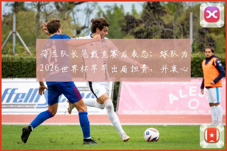 荷兰队长范戴克赛后表态：球队为2026世界杯早早出局担责，并衷心感谢球迷支持