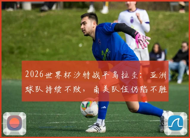 2026世界杯沙特战平乌拉圭：亚洲球队持续不败，南美队伍仍陷不胜怪圈解析
