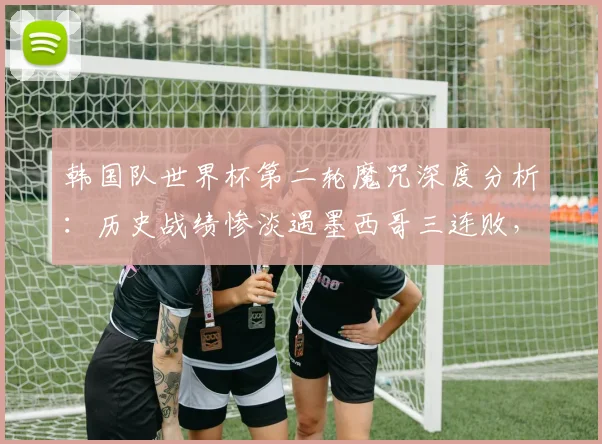 韩国队世界杯第二轮魔咒深度分析:历史战绩惨淡遇墨西哥三连败,2026能否破局?