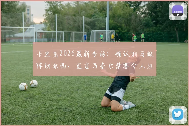卡里克2026最新专访:确认利马缺阵切尔西,直言马奎尔禁赛令人沮丧,解析曼联防线调整