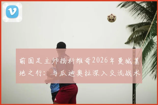 前国足主帅扬科维奇2026年曼城基地之行：与瓜迪奥拉深入交流战术理念并合影留念