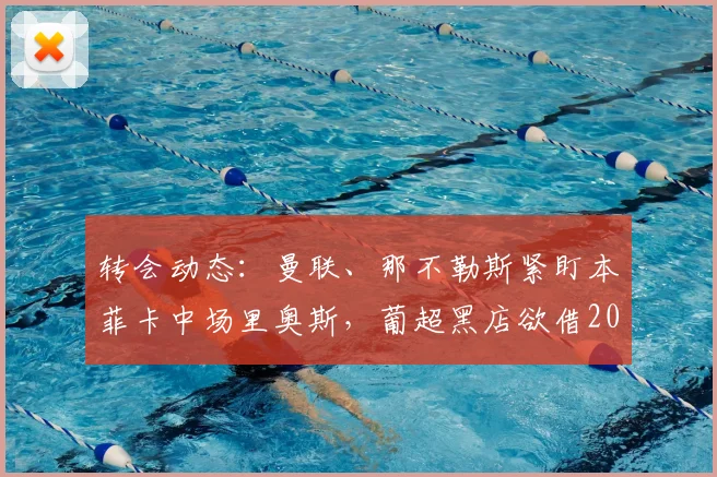 转会动态：曼联、那不勒斯紧盯本菲卡中场里奥斯，葡超黑店欲借2026世界杯后高位变现？附球员技术特点深度解析