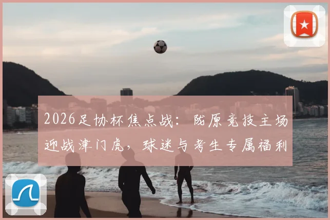 2026足协杯焦点战：陇原竞技主场迎战津门虎，球迷与考生专属福利及观赛攻略全解析