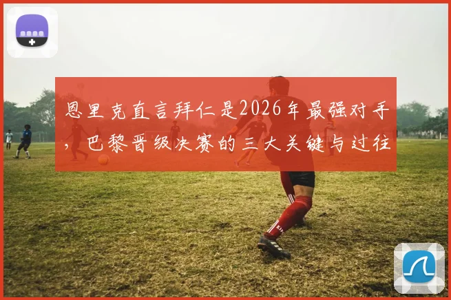 恩里克直言拜仁是2026年最强对手，巴黎晋级决赛的三大关键与过往交锋全记录