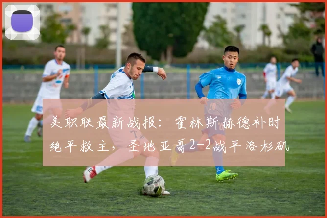 美职联最新战报：霍林斯赫德补时绝平救主，圣地亚哥2-2战平洛杉矶，比赛过程全回顾