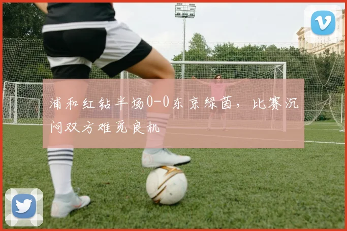 浦和红钻半场0-0东京绿茵，比赛沉闷双方难觅良机