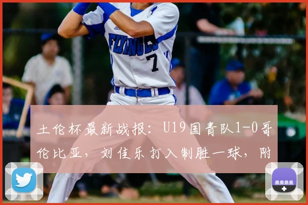 土伦杯最新战报：U19国青队1-0哥伦比亚，刘佳乐打入制胜一球，附2026年完整赛程及球员分析