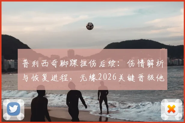 普利西奇脚踝扭伤后续：伤情解析与恢复进程，无缘2026关键晋级他直言失望