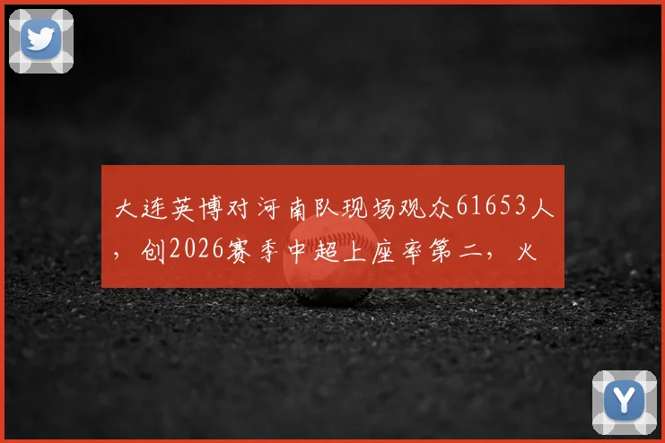 大连英博对河南队现场观众61653人，创2026赛季中超上座率第二，火爆球市背后原因解析
