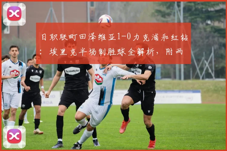 日职联町田泽维亚1-0力克浦和红钻：埃里克半场制胜球全解析，附两队2026赛季表现深度盘点
