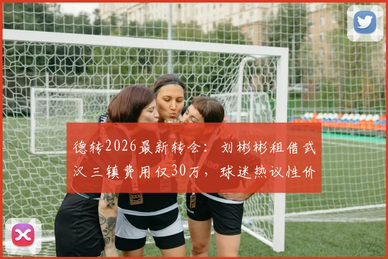 德转2026最新转会：刘彬彬租借武汉三镇费用仅30万，球迷热议性价比与球员前景