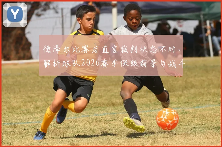 德泽尔比赛后直言裁判状态不对，解析球队2026赛季保级前景与战斗到底策略，附保级战经典言论盘点