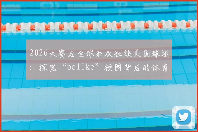 2026大赛后全球狂欢独缺美国球迷：探究“belike”梗图背后的体育文化差异与真实原因