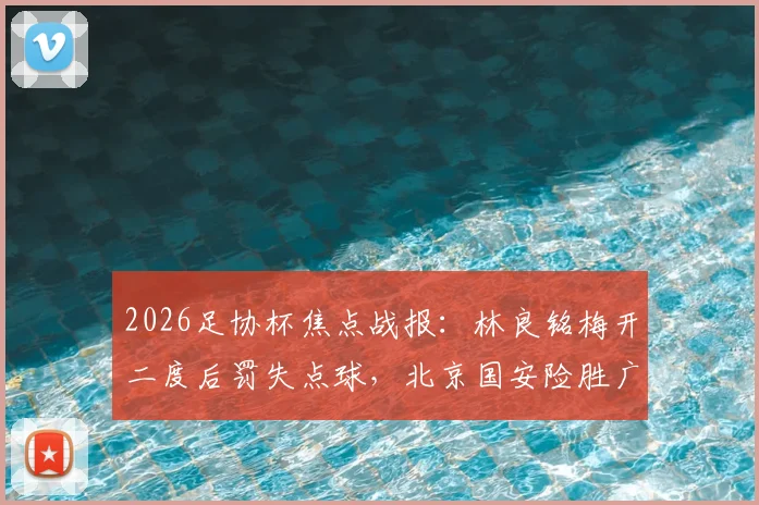 2026足协杯焦点战报：林良铭梅开二度后罚失点球，北京国安险胜广州豹晋级