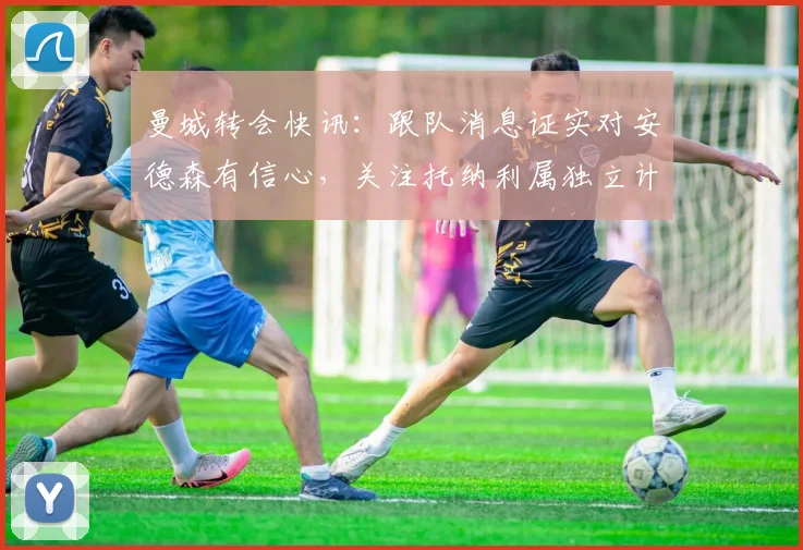 曼城转会快讯：跟队消息证实对安德森有信心，关注托纳利属独立计划，2026夏窗动态解析
