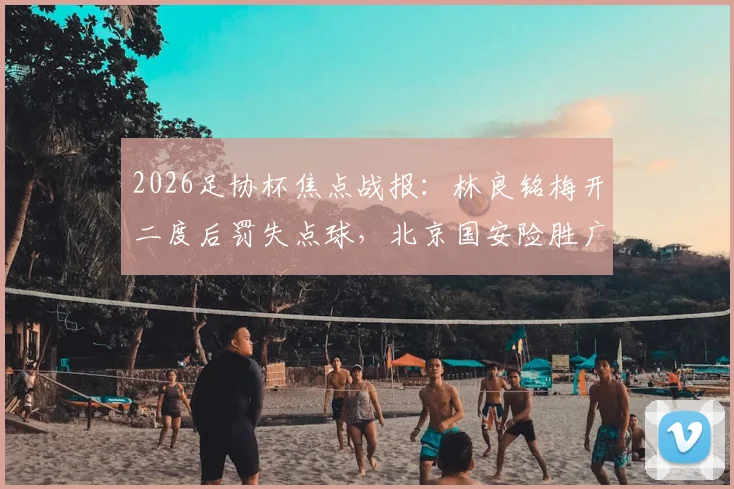 2026足协杯焦点战报:林良铭梅开二度后罚失点球,北京国安险胜广州豹晋级