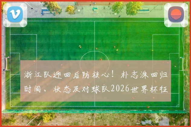 浙江队迎回后防核心！朴志洙回归时间、状态及对球队2026世界杯征程影响解析