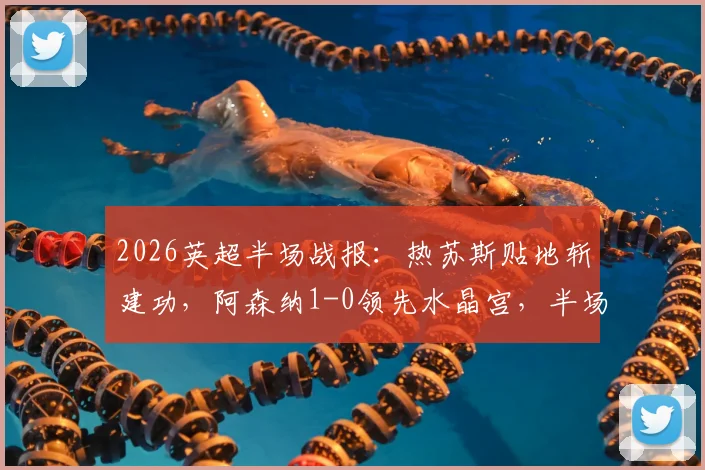 2026英超半场战报：热苏斯贴地斩建功，阿森纳1-0领先水晶宫，半场攻防全解析