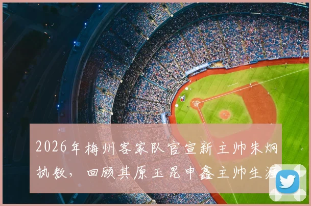 2026年梅州客家队官宣新主帅朱炯执教,回顾其原玉昆申鑫主帅生涯与战术打法解析
