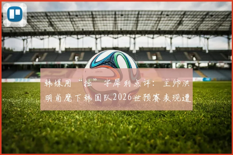 韩媒用“拙”字犀利点评：主帅洪明甫麾下韩国队2026世预赛表现遭本国媒体嘲讽始末
