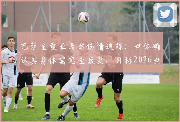 巴萨金童亚马尔伤情追踪:世体确认其身体需完全康复,目标2026世界杯小组赛末轮复出,附年轻球星伤病管理深度解析