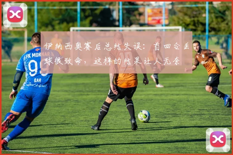伊纳西奥赛后总结失误：首回合丢球很致命，这样的结果让人无奈