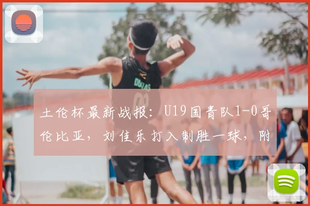 土伦杯最新战报：U19国青队1-0哥伦比亚，刘佳乐打入制胜一球，附2026年完整赛程及球员分析