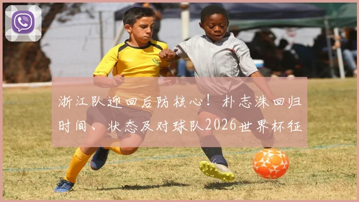 浙江队迎回后防核心!朴志洙回归时间、状态及对球队2026世界杯征程影响解析