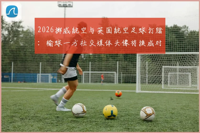 2026挪威航空与英国航空足球打赌：输球一方社交媒体头像将换成对方标志，最终谁会换头像？
