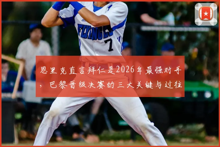 恩里克直言拜仁是2026年最强对手，巴黎晋级决赛的三大关键与过往交锋全记录