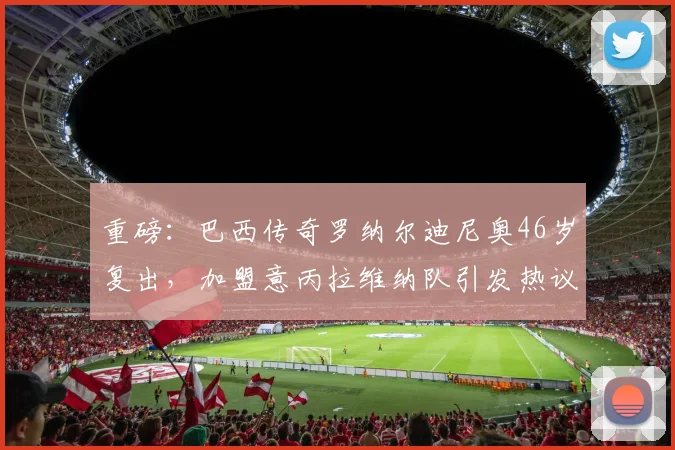 重磅：巴西传奇罗纳尔迪尼奥46岁复出，加盟意丙拉维纳队引发热议，回顾其职业生涯与最新动态