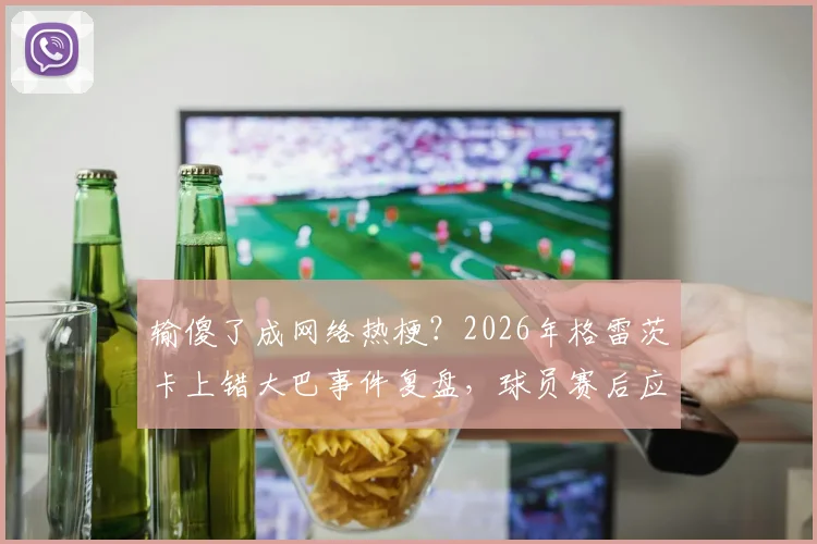 输傻了成网络热梗？2026年格雷茨卡上错大巴事件复盘，球员赛后应激反应引热议