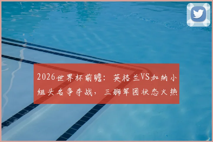 2026世界杯前瞻：英格兰VS加纳小组头名争夺战，三狮军团状态火热，黑星能否扮演搅局者？胜负预测与深度解析