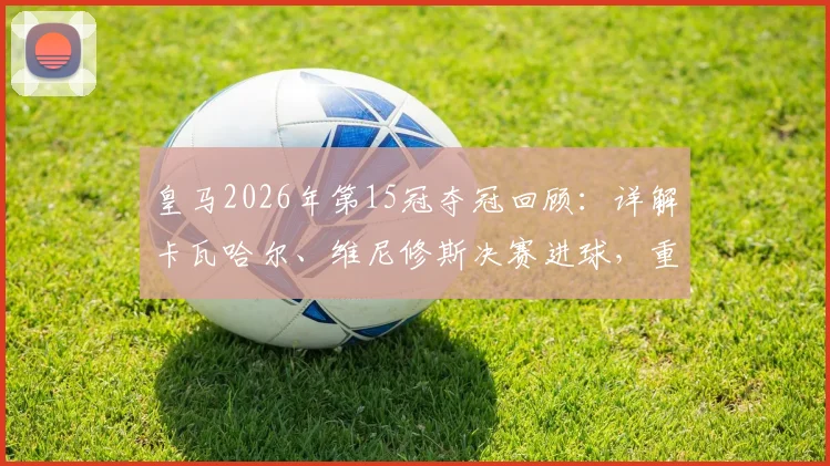 皇马2026年第15冠夺冠回顾：详解卡瓦哈尔、维尼修斯决赛进球，重温欧冠经典时刻