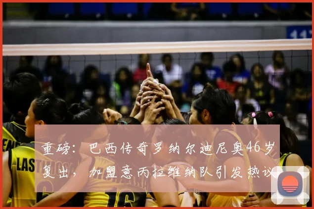 重磅：巴西传奇罗纳尔迪尼奥46岁复出，加盟意丙拉维纳队引发热议，回顾其职业生涯与最新动态