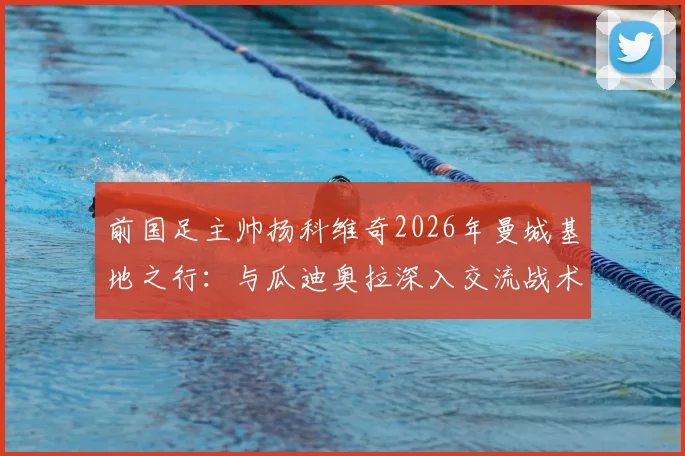 前国足主帅扬科维奇2026年曼城基地之行：与瓜迪奥拉深入交流战术理念并合影留念