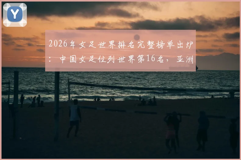 2026年女足世界排名完整榜单出炉:中国女足位列世界第16名,亚洲排名第四实力解读