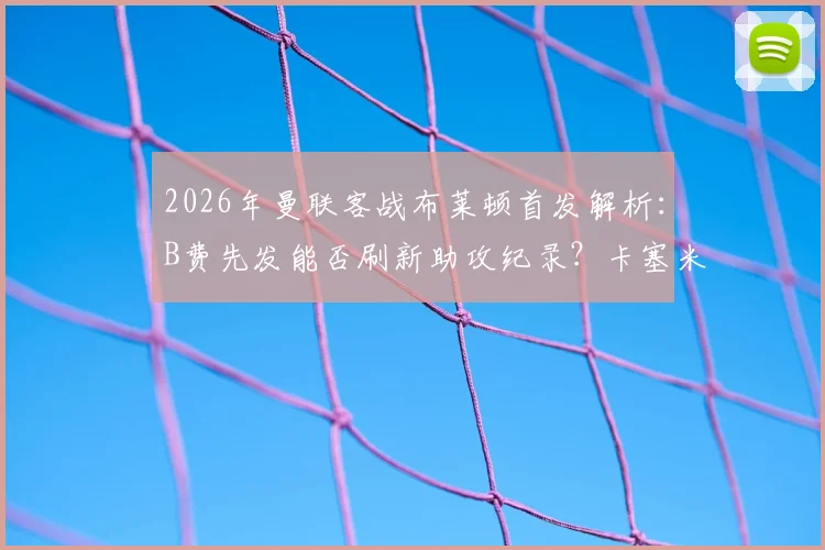 2026年曼联客战布莱顿首发解析：B费先发能否刷新助攻纪录？卡塞米罗缺席影响几何