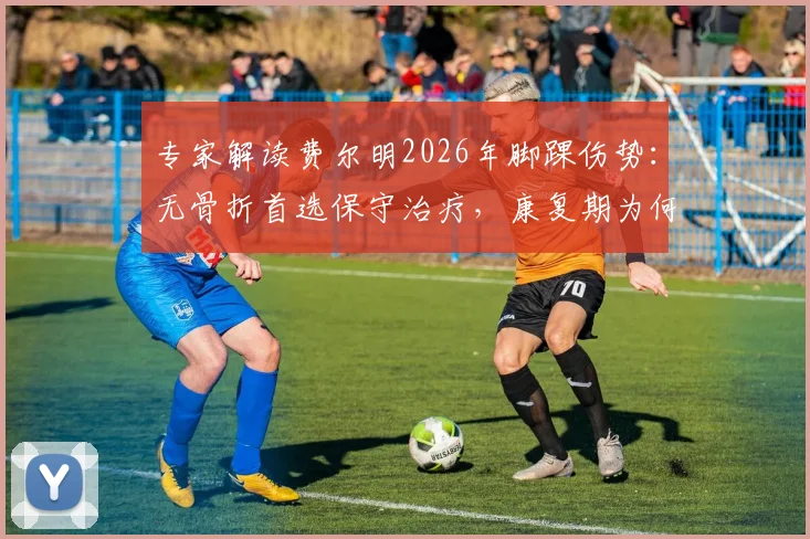 专家解读费尔明2026年脚踝伤势：无骨折首选保守治疗，康复期为何必须“慢工出细活”